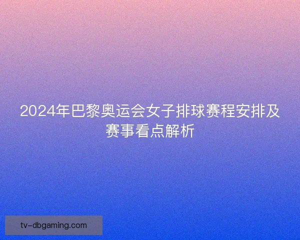 2024年巴黎奥运会女子排球赛程安排及赛事看点解析