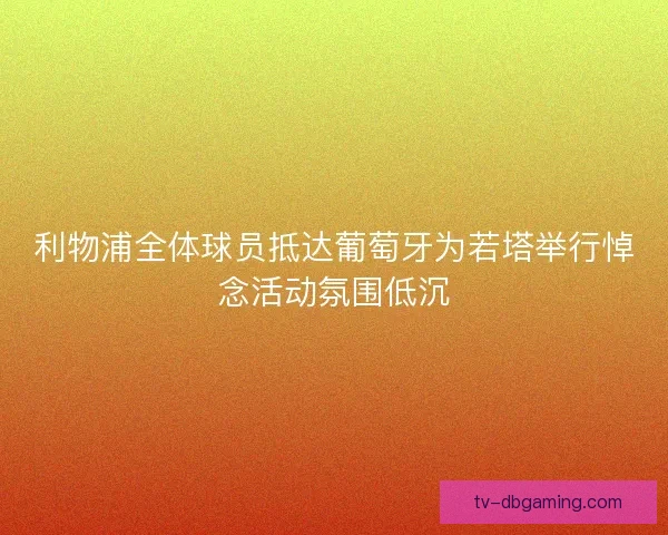 利物浦全体球员抵达葡萄牙为若塔举行悼念活动氛围低沉