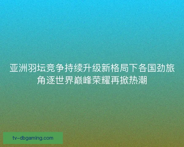 亚洲羽坛竞争持续升级新格局下各国劲旅角逐世界巅峰荣耀再掀热潮